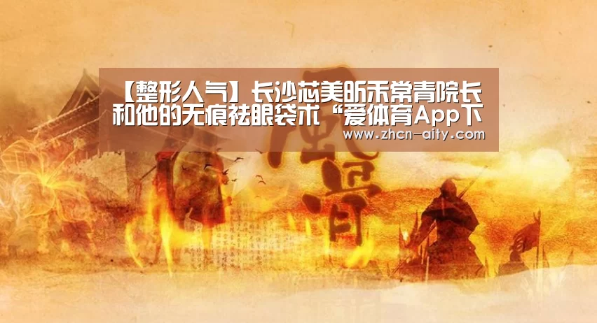【整形人气】长沙芯美昕禾常青院长和他的无痕祛眼袋术“爱体育App下载”(图2) 爱体育App下载